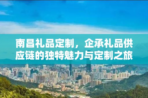 南昌礼品定制，企承礼品供应链的独特魅力与定制之旅